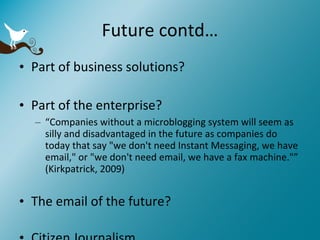 Future contd… Part of business solutions?  Part of the enterprise? “ Companies without a microblogging system will seem as silly and disadvantaged in the future as companies do today that say "we don't need Instant Messaging, we have email," or "we don't need email, we have a fax machine."” (Kirkpatrick, 2009) The email of the future? Citizen Journalism 