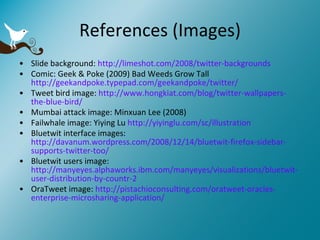 References (Images) Slide background:  http://limeshot.com/2008/twitter-backgrounds Comic: Geek & Poke (2009) Bad Weeds Grow Tall  http://geekandpoke.typepad.com/geekandpoke/twitter/ Tweet bird image:  http://www.hongkiat.com/blog/twitter-wallpapers-the-blue-bird/ Mumbai attack image: Minxuan Lee (2008) Failwhale image: Yiying Lu  http://yiyinglu.com/sc/illustration Bluetwit interface images:  http://davanum.wordpress.com/2008/12/14/bluetwit-firefox-sidebar-supports-twitter-too/ Bluetwit users image:  http://manyeyes.alphaworks.ibm.com/manyeyes/visualizations/bluetwit-user-distribution-by-countr-2 OraTweet image:  http://pistachioconsulting.com/oratweet-oracles-enterprise-microsharing-application/ 