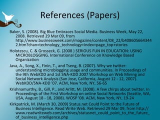 References (Papers) Baker, S. (2008). Big Blue Embraces Social Media. Business Week, May 22, 2008. Retrieved 29 Mar 09, from http://www.businessweek.com/magazine/content/08_22/b4086056643442.htm?chan=technology_technology+index+page_top+stories  Holotescu, C. & Grosseck, G. (2008 ) SERIOUS FUN IN EDUCATION: USING MICROBLOGGING. International Conference on Knowledge Based Organization  Java, A., Song, X., Finin, T., and Tseng, B. (2007). Why we twitter: understanding microblogging usage and communities. In Proceedings of the 9th WebKDD and 1st SNA-KDD 2007 Workshop on Web Mining and Social Network Analysis (San Jose, California, August 12 - 12, 2007). WebKDD/SNA-KDD '07. ACM, New York, NY, 56-65  Krishnamurthy, B., Gill, P., and Arlitt, M. (2008). A few chirps about twitter. In Proceedings of the First Workshop on online Social Networks (Seattle, WA, USA, August 18 - 18, 2008). WOSP '08. ACM, New York, NY, 19-24  Kirkpatrick, M. (March 30, 2009) Status.net Could Point to the Future of Business Intelligence. Read Write Web. Retrieved 29 Mar 09, from http://www.readwriteweb.com/archives/statusnet_could_point_to_the_future_of_business_intelligence.php 