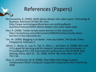 References (Papers) McConnachie, D. (2009). NASA delves deeper into cyber-space. Technology & Business. Retrieved 29 Mar 09, from http://www.technologyandbusiness.com.au/broadband-business/Features/NASA-delves-deeper-into-cyber-space.aspx Paul, R. (2008). Twitter breaks down barriers in the classroom http://arstechnica.com/old/content/2008/03/twitter-breaks-down-barriers-in-the-classroom.ars  Tan, W. (2009). Blogging is so dated - now you twitter. The Straits Times (Singapore), February 5. Ullrich, C., Borau, K., Luo, H., Tan, X., Shen, L., and Shen, R. (2008). Why web 2.0 is good for learning and for research: principles and prototypes. In Proceeding of the 17th international Conference on World Wide Web (Beijing, China, April 21 - 25, 2008). WWW '08. ACM, New York, NY, 705-714.  Zhao, D. and Rosson, M. B. (2008). How Might Microblogs Support Collaborative Work? Computer Supported Cooperative Work Workshop 2008 