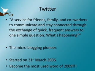 Twitter “ A service for friends, family, and co–workers to communicate and stay connected through the exchange of quick, frequent answers to one simple question: What’s happening?” The micro blogging pioneer. Started on 21 st  March 2006. Become the most used word of 2009!!! 