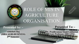 ROLE OF MIS IN
AGRICULTURE
ORGANISATION
Abhishek Raj
(MBA AGRI-BUSINESS)
3RD Semester
Presented by: - Presented To: -
Dr. Pradhyuman Singh Lakhawat
(Asst. Professor, SHUATS)
 