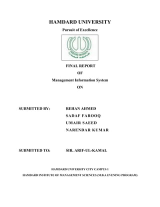 HAMDARD UNIVERSITY
                       Pursuit of Excellence




                         FINAL REPORT
                               OF
                 Management Information System
                               ON




SUBMITTED BY:            REHAN AHMED
                         SADAF FAROOQ
                         UMAIR SAEED
                         NARENDAR KUMAR




SUBMITTED TO:            SIR. ARIF-UL-KAMAL



                 HAMDARD UNIVERSITY CITY CAMPUS 1

 HAMDARD INSTITUTE OF MANAGEMENT SCIENCES (M.B.A EVENING PROGRAM)
 