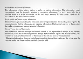 Action Versus No-action Information
The information which induces action is called an action information. The information which
communicates only the status of a situation is a no-action information. ‘No stock’ report call- ing a
purchase action is an action information but the stock ledger showing the store transac- tions and the
stock balances is a No-action information.
Recurring Versus Non-recurring Information
The information generated at regular intervals is a recurring information. The monthly sales reports, the
stock statements, the trial balance, etc. are recurring information. The ﬁnancial analysis or the report on
the market research study is a non-recurring information.
Internal Versus External Information
The information generated through the internal sources of the organisation is termed as an internal
information, while the information generated through the Government reports, the industry surveys, etc.
is termed as an external information, as the sources of the data are outside the organisation.
The action information, the recurring information and the internal information are the prime areas for
computerisation and they contribute qualitatively to the MIS.
 