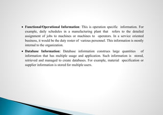  Functional/Operational Information: This is operation specific information. For
example, daily schedules in a manufacturing plant that refers to the detailed
assignment of jobs to machines or machines to operators. In a service oriented
business, it would be the duty roster of various personnel. This information is mostly
internal to the organization.
 Database Information: Database information construes large quantities of
information that has multiple usage and application. Such information is stored,
retrieved and managed to create databases. For example, material specification or
supplier information is stored for multiple users.
 
