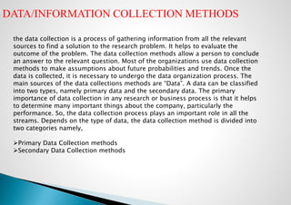 the data collection is a process of gathering information from all the relevant
sources to find a solution to the research problem. It helps to evaluate the
outcome of the problem. The data collection methods allow a person to conclude
an answer to the relevant question. Most of the organizations use data collection
methods to make assumptions about future probabilities and trends. Once the
data is collected, it is necessary to undergo the data organization process. The
main sources of the data collections methods are “Data”. A data can be classified
into two types, namely primary data and the secondary data. The primary
importance of data collection in any research or business process is that it helps
to determine many important things about the company, particularly the
performance. So, the data collection process plays an important role in all the
streams. Depends on the type of data, the data collection method is divided into
two categories namely,
Primary Data Collection methods
Secondary Data Collection methods
DATA/INFORMATION COLLECTION METHODS
 
