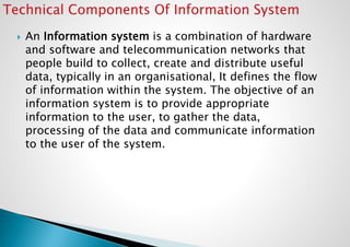  An Information system is a combination of hardware
and software and telecommunication networks that
people build to collect, create and distribute useful
data, typically in an organisational, It defines the flow
of information within the system. The objective of an
information system is to provide appropriate
information to the user, to gather the data,
processing of the data and communicate information
to the user of the system.
 