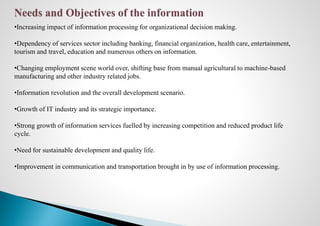 •Increasing impact of information processing for organizational decision making.
•Dependency of services sector including banking, financial organization, health care, entertainment,
tourism and travel, education and numerous others on information.
•Changing employment scene world over, shifting base from manual agricultural to machine-based
manufacturing and other industry related jobs.
•Information revolution and the overall development scenario.
•Growth of IT industry and its strategic importance.
•Strong growth of information services fuelled by increasing competition and reduced product life
cycle.
•Need for sustainable development and quality life.
•Improvement in communication and transportation brought in by use of information processing.
 