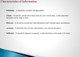  Reliability − It should be verifiable and dependable.
 Timely − It must be current and it must reach the users well in time, so that important
decisions can be made in time.
 Relevant − It should be current and valid information and it should reduce uncertainties.
 Accurate − It should be free of errors and mistakes, true, and not deceptive.
 Sufficient − It should be adequate in quantity, so that decisions can be made on its basis.
 
