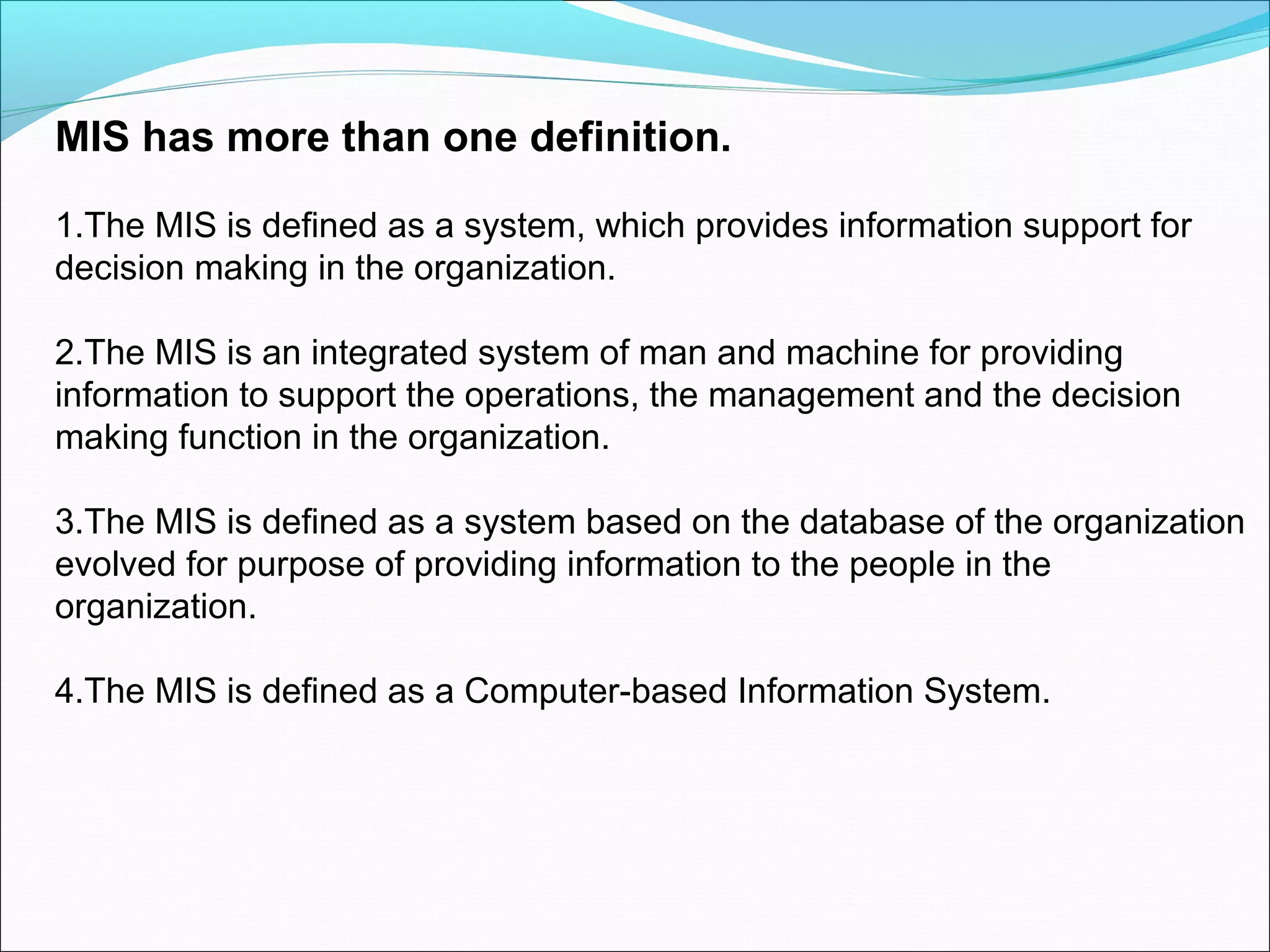MIS has more than one definition.
1.The MIS is defined as a system, which provides information support for
decision making in the organization.
2.The MIS is an integrated system of man and machine for providing
information to support the operations, the management and the decision
making function in the organization.
3.The MIS is defined as a system based on the database of the organization
evolved for purpose of providing information to the people in the
organization.
4.The MIS is defined as a Computer-based Information System.
 
