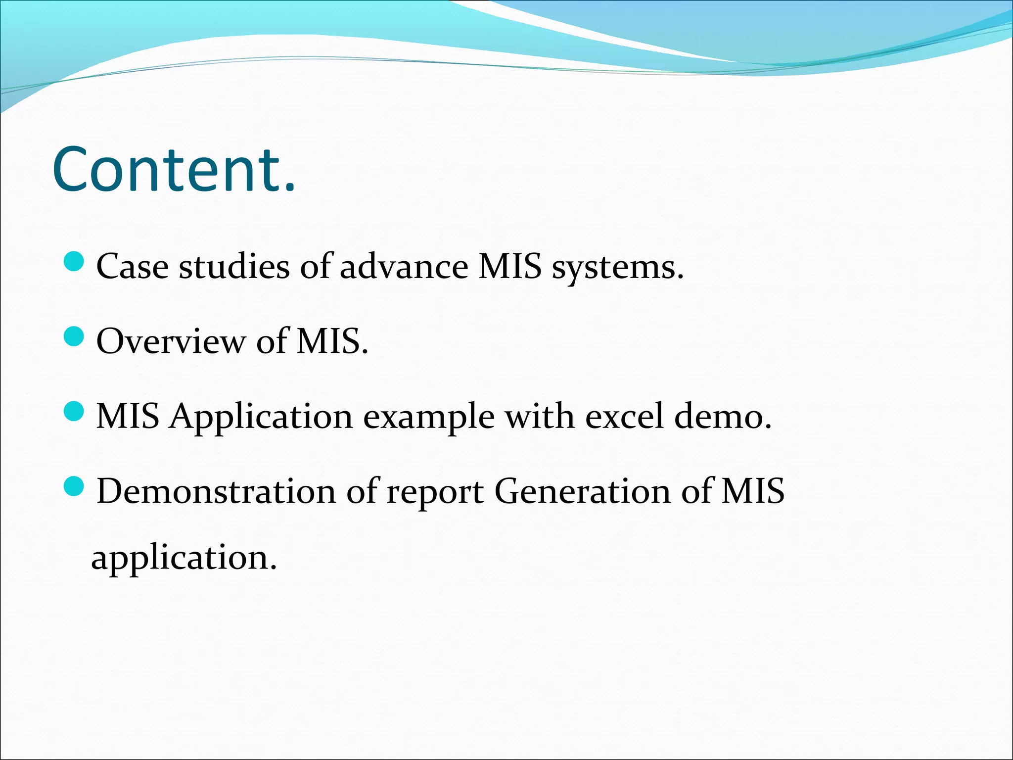 Content.
Case studies of advance MIS systems.
Overview of MIS.
MIS Application example with excel demo.
Demonstration of report Generation of MIS
application.
 