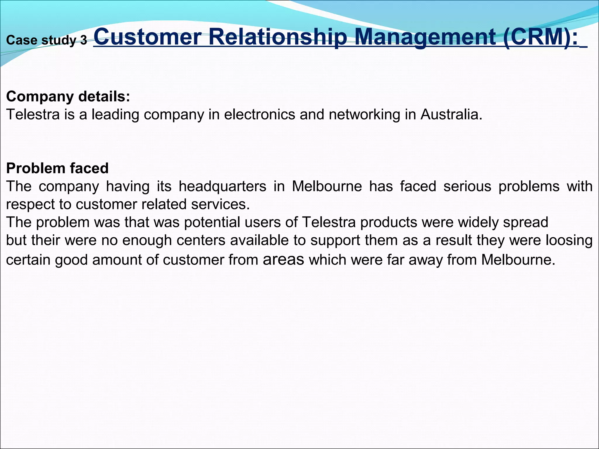 Case study 3 Customer Relationship Management (CRM):
Company details:
Telestra is a leading company in electronics and networking in Australia.
Problem faced
The company having its headquarters in Melbourne has faced serious problems with
respect to customer related services.
The problem was that was potential users of Telestra products were widely spread
but their were no enough centers available to support them as a result they were loosing
certain good amount of customer from areas which were far away from Melbourne.
 