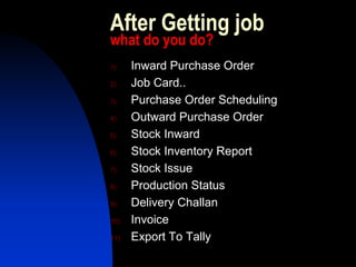 After Getting job
what do you do?
1)    Inward Purchase Order
2)    Job Card..
3)    Purchase Order Scheduling
4)    Outward Purchase Order
5)    Stock Inward
6)    Stock Inventory Report
7)    Stock Issue
8)    Production Status
9)    Delivery Challan
10)   Invoice
11)   Export To Tally
 