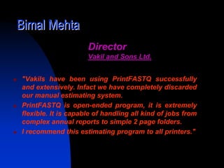 Bimal Mehta
                     Director
                     Vakil and Sons Ltd.


"Vakils have been using PrintFASTQ successfully
and extensively. Infact we have completely discarded
our manual estimating system.
PrintFASTQ is open-ended program, it is extremely
flexible. It is capable of handling all kind of jobs from
complex annual reports to simple 2 page folders.
I recommend this estimating program to all printers."
 