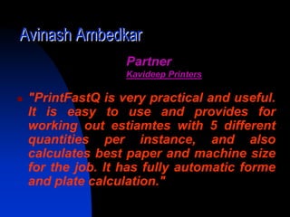 Avinash Ambedkar
                 Partner
                 Kavideep Printers

 "PrintFastQ is very practical and useful.
 It is easy to use and provides for
 working out estiamtes with 5 different
 quantities per instance, and also
 calculates best paper and machine size
 for the job. It has fully automatic forme
 and plate calculation."
 