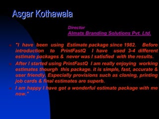 Asgar Kothawala
                      Director
                      Almats Branding Solutions Pvt. Ltd.

"I have been using Estimate package since 1982. Before
introduction to PrintFastQ I have used 3-4 different
estimate packages & never was I satisfied with the results.
After I started using PrintFastQ I am really enjoying working
estimates thourgh this package. it is simple, fast, accurate &
user friendly. Especially provisions such as cloning, printing
job cards & final estimates are superb.
I am happy I have got a wonderful estimate package with me
now."
 