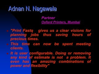 Adnan N. Nagawala
                Partner
                Oxford Printers, Mumbai

"Print Fastq gives us a clear visions for
planning jobs thus saving hours of
precious times.
This time can now be spent meeting
clients.
It is user configurable. Doing or removing
any kind of estimate is not a problem. It
even has an amazing combinations of
power and flexibility"
 