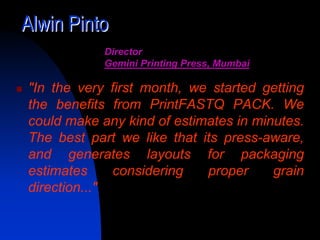 Alwin Pinto
            Director
            Gemini Printing Press, Mumbai

"In the very first month, we started getting
the benefits from PrintFASTQ PACK. We
could make any kind of estimates in minutes.
The best part we like that its press-aware,
and generates layouts for packaging
estimates     considering   proper     grain
direction..."
 