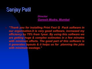 Sanjay Patil
                      Director
                      Ganesh Mudra, Mumbai

 "Thank you for installing Print Fast Q Pack software in
 our organisation.It is very good software, increased my
 efficiency by 75% from 1year. By using this software we
 are getting huge & complex estimates in a few minutes
 with minimum efforts. The good part of this software is
 it generates layouts & it helps us for planning the jobs
 with minimum wastage."
 
