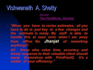 Vishwanath A. Shetty
                  Director
                  The PrintWorks, Mumbai

 "When you have to revise estimates, all you
 have to do is: just key in a few changes and
 the estimate is ready. My staff is able to
 handle this at ease even when I am away
 from office. No Jhanjat of reworking
 anything!!!
 All those who value time, accuracy and
 timely response to their valuable client should
 equip themselves with PrintFastQ. It's a
 matter of your efficiency."
 
