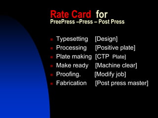 Rate Card for
PreePress –Press – Post Press

  Typesetting    [Design]
  Processing     [Positive plate]
  Plate making   [CTP Plate]
  Make ready     [Machine clear]
  Proofing.      [Modify job]
  Fabrication    [Post press master]
 