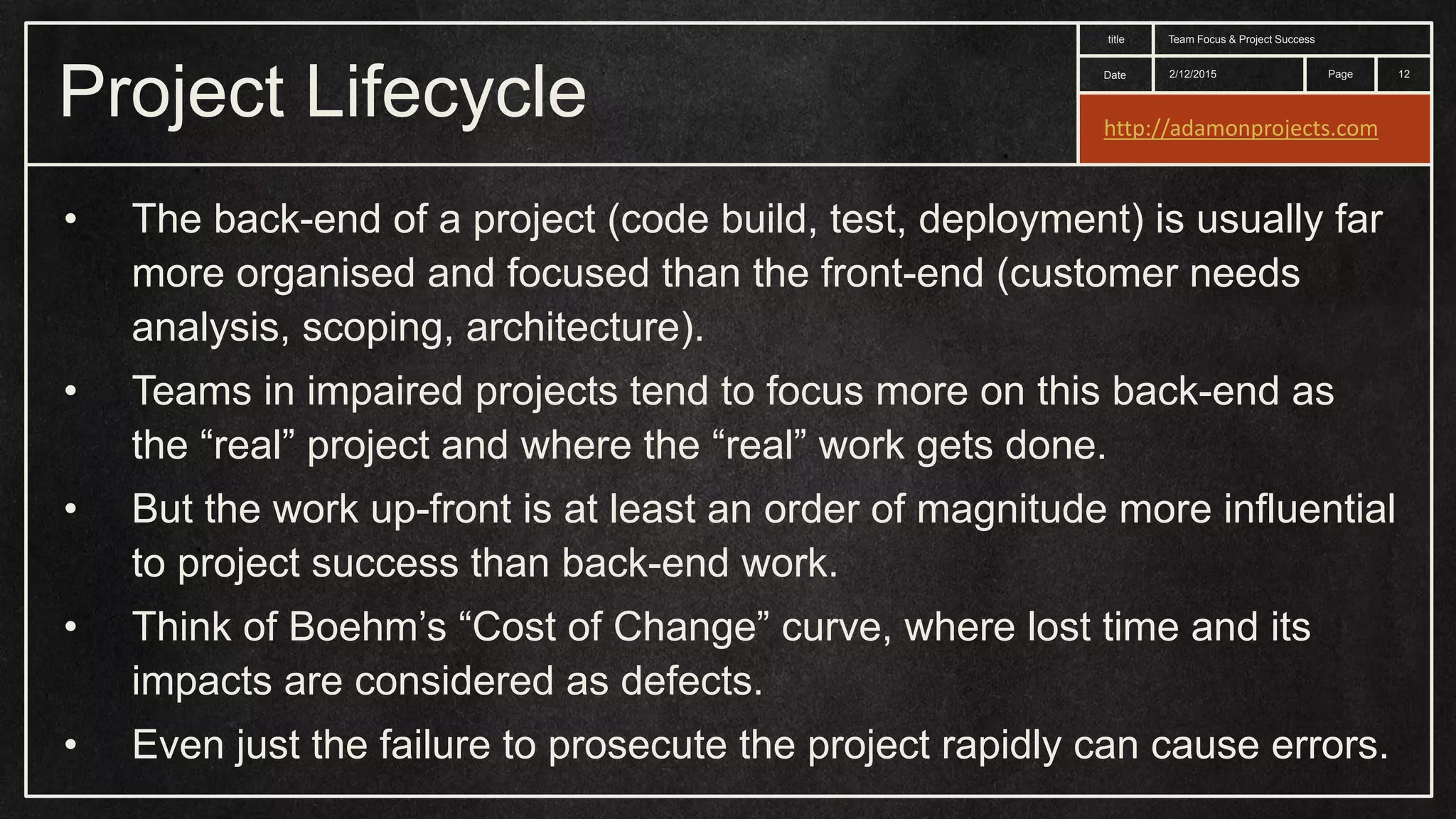 Date title Page Project Lifecycle 2/12/2015 Team Focus & Project Success 12 • The back-end of a project (code build, test, deployment) is usually far more organised and focused than the front-end (customer needs analysis, scoping, architecture). • Teams in impaired projects tend to focus more on this back-end as the “real” project and where the “real” work gets done. • But the work up-front is at least an order of magnitude more influential to project success than back-end work. • Think of Boehm’s “Cost of Change” curve, where lost time and its impacts are considered as defects. • Even just the failure to prosecute the project rapidly can cause errors. http://adamonprojects.com 