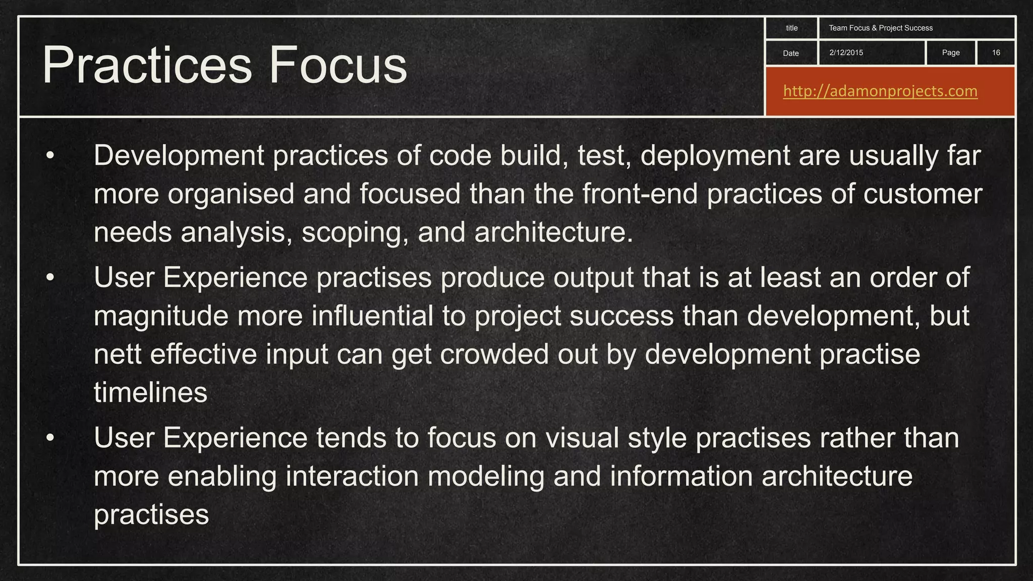 Date title Page Practices Focus 2/12/2015 Team Focus & Project Success 16 • Development practices of code build, test, deployment are usually far more organised and focused than the front-end practices of customer needs analysis, scoping, and architecture. • User Experience practises produce output that is at least an order of magnitude more influential to project success than development, but nett effective input can get crowded out by development practise timelines • User Experience tends to focus on visual style practises rather than more enabling interaction modeling and information architecture practises http://adamonprojects.com 