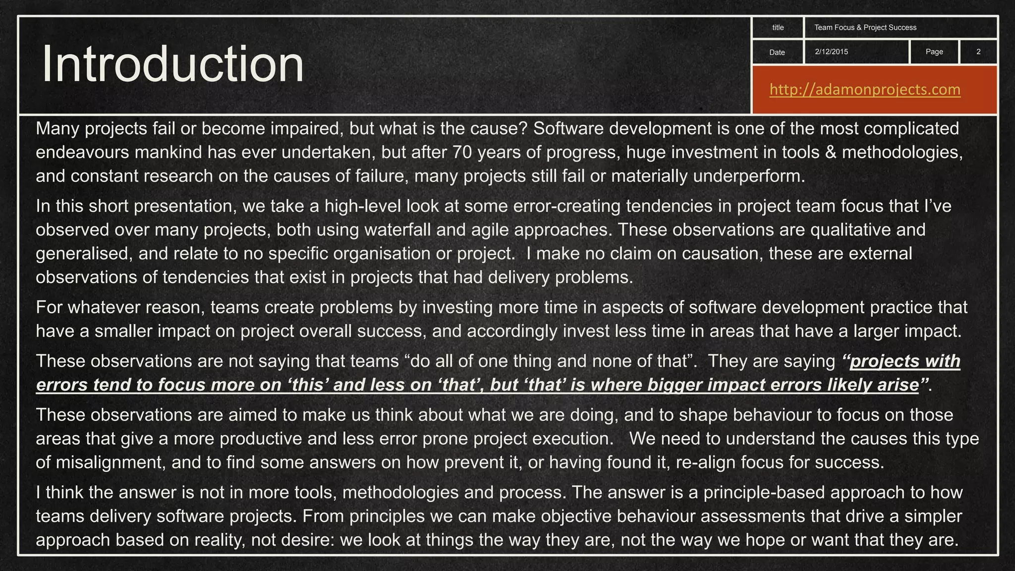 Date title Page Introduction 2/12/2015 Team Focus & Project Success 2 Many projects fail or become impaired, but what is the cause? Software development is one of the most complicated endeavours mankind has ever undertaken, but after 70 years of progress, huge investment in tools & methodologies, and constant research on the causes of failure, many projects still fail or materially underperform. In this short presentation, we take a high-level look at some error-creating tendencies in project team focus that I’ve observed over many projects, both using waterfall and agile approaches. These observations are qualitative and generalised, and relate to no specific organisation or project. I make no claim on causation, these are external observations of tendencies that exist in projects that had delivery problems. For whatever reason, teams create problems by investing more time in aspects of software development practice that have a smaller impact on project overall success, and accordingly invest less time in areas that have a larger impact. These observations are not saying that teams “do all of one thing and none of that”. They are saying “projects with errors tend to focus more on ‘this’ and less on ‘that’, but ‘that’ is where bigger impact errors likely arise”. These observations are aimed to make us think about what we are doing, and to shape behaviour to focus on those areas that give a more productive and less error prone project execution. We need to understand the causes this type of misalignment, and to find some answers on how prevent it, or having found it, re-align focus for success. I think the answer is not in more tools, methodologies and process. The answer is a principle-based approach to how teams delivery software projects. From principles we can make objective behaviour assessments that drive a simpler approach based on reality, not desire: we look at things the way they are, not the way we hope or want that they are. http://adamonprojects.com 