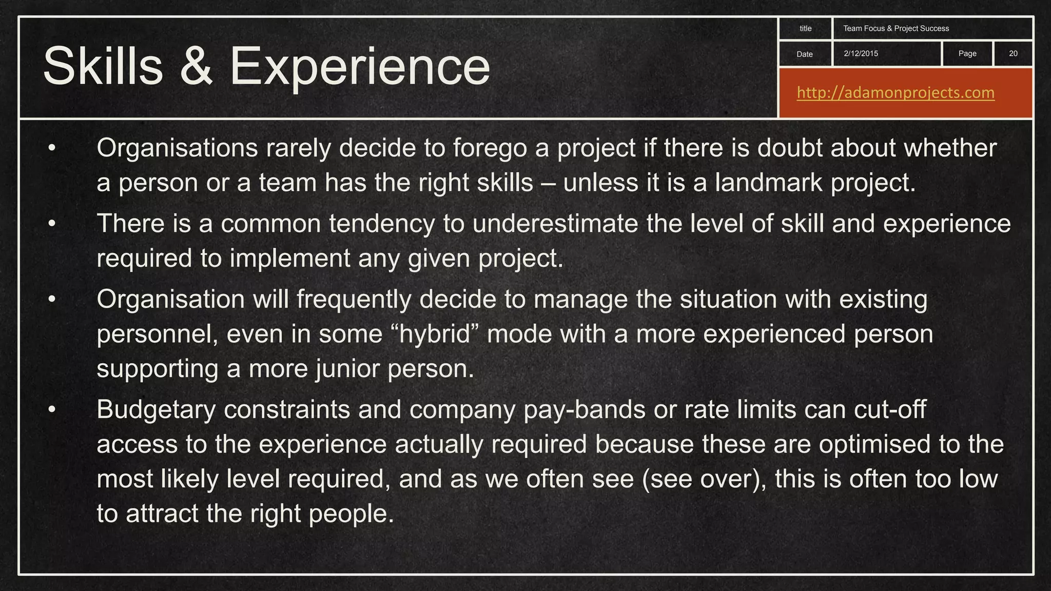 Date title Page Skills & Experience 2/12/2015 Team Focus & Project Success 20 • Organisations rarely decide to forego a project if there is doubt about whether a person or a team has the right skills – unless it is a landmark project. • There is a common tendency to underestimate the level of skill and experience required to implement any given project. • Organisation will frequently decide to manage the situation with existing personnel, even in some “hybrid” mode with a more experienced person supporting a more junior person. • Budgetary constraints and company pay-bands or rate limits can cut-off access to the experience actually required because these are optimised to the most likely level required, and as we often see (see over), this is often too low to attract the right people. http://adamonprojects.com 