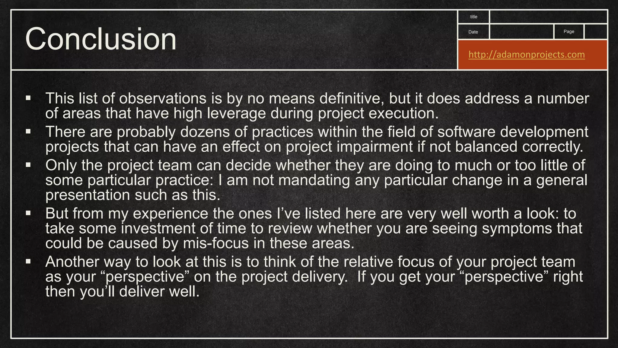 Date title Page Conclusion  This list of observations is by no means definitive, but it does address a number of areas that have high leverage during project execution.  There are probably dozens of practices within the field of software development projects that can have an effect on project impairment if not balanced correctly.  Only the project team can decide whether they are doing to much or too little of some particular practice: I am not mandating any particular change in a general presentation such as this.  But from my experience the ones I’ve listed here are very well worth a look: to take some investment of time to review whether you are seeing symptoms that could be caused by mis-focus in these areas.  Another way to look at this is to think of the relative focus of your project team as your “perspective” on the project delivery. If you get your “perspective” right then you’ll deliver well. http://adamonprojects.com 