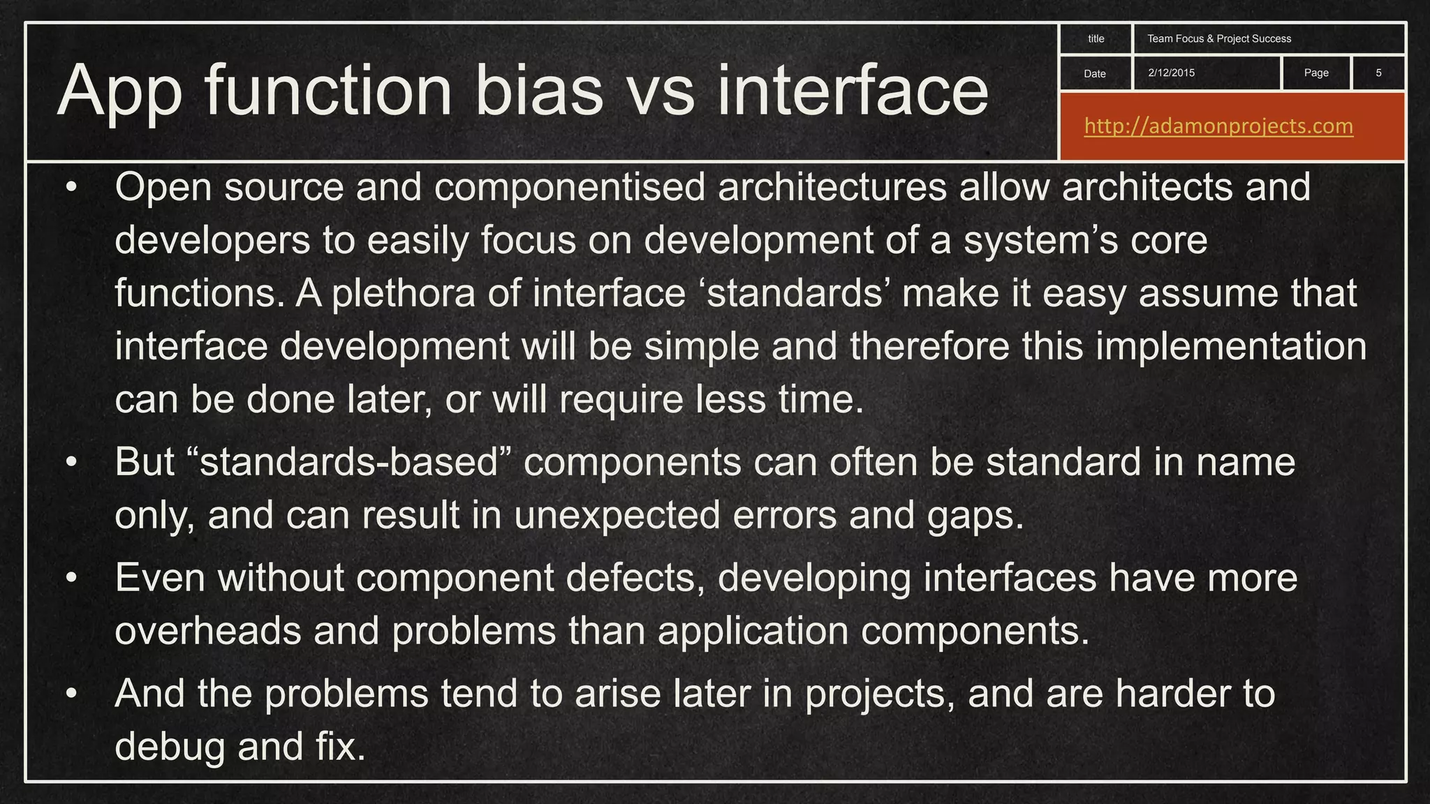 Date title Page App function bias vs interface 2/12/2015 Team Focus & Project Success 5 • Open source and componentised architectures allow architects and developers to easily focus on development of a system’s core functions. A plethora of interface ‘standards’ make it easy assume that interface development will be simple and therefore this implementation can be done later, or will require less time. • But “standards-based” components can often be standard in name only, and can result in unexpected errors and gaps. • Even without component defects, developing interfaces have more overheads and problems than application components. • And the problems tend to arise later in projects, and are harder to debug and fix. http://adamonprojects.com 