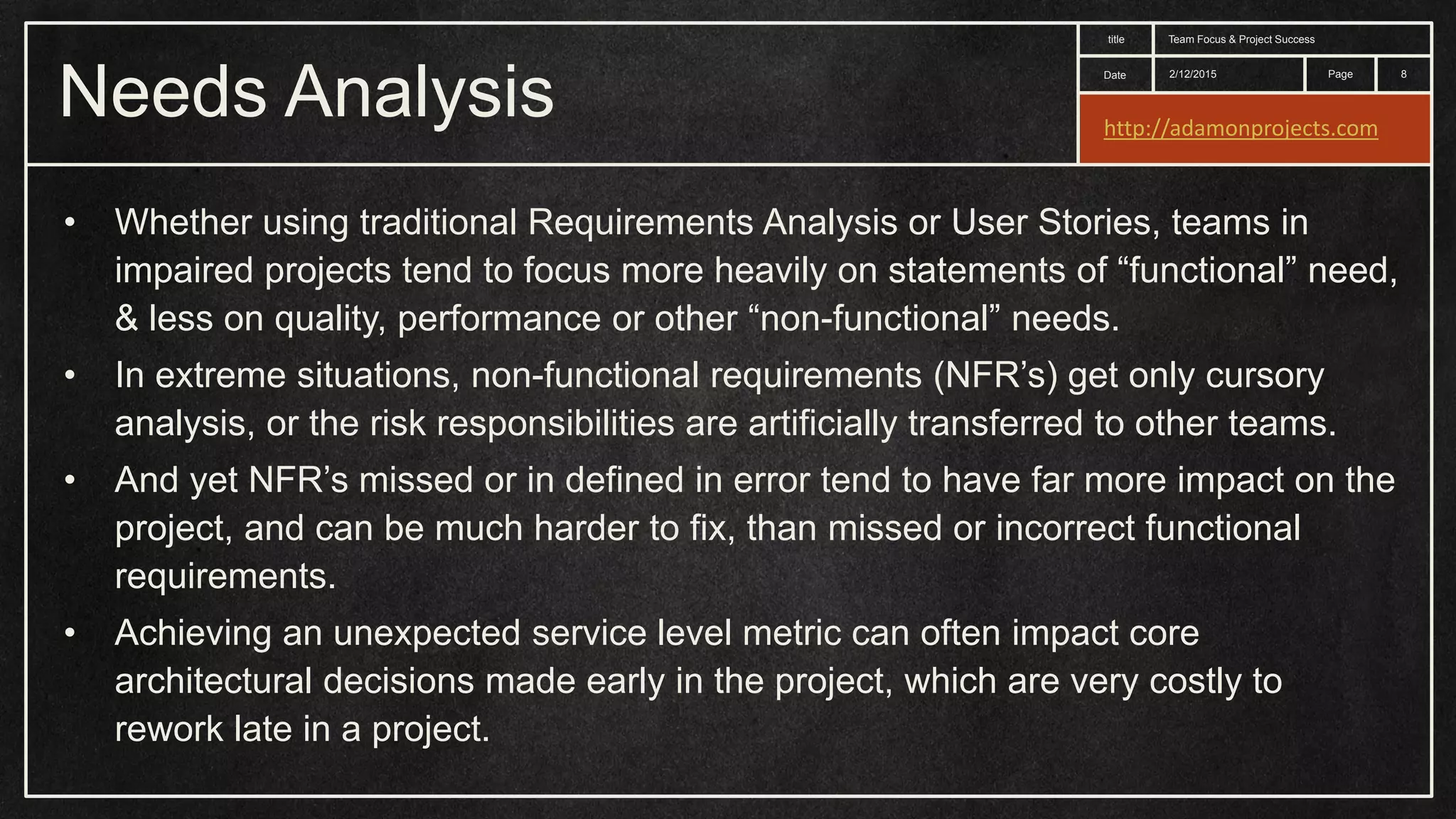 Date title Page Needs Analysis 2/12/2015 Team Focus & Project Success 8 • Whether using traditional Requirements Analysis or User Stories, teams in impaired projects tend to focus more heavily on statements of “functional” need, & less on quality, performance or other “non-functional” needs. • In extreme situations, non-functional requirements (NFR’s) get only cursory analysis, or the risk responsibilities are artificially transferred to other teams. • And yet NFR’s missed or in defined in error tend to have far more impact on the project, and can be much harder to fix, than missed or incorrect functional requirements. • Achieving an unexpected service level metric can often impact core architectural decisions made early in the project, which are very costly to rework late in a project. http://adamonprojects.com 
