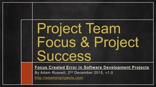Project Team
Focus & Project
Success
Focus Created Error in Software Development Projects
By Adam Russell, 2nd December 2015, v1.0
http://adamonprojects.com
 