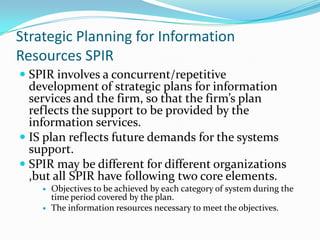 Strategic Planning for Information
Resources SPIR
 SPIR involves a concurrent/repetitive
  development of strategic plans for information
  services and the firm, so that the firm’s plan
  reflects the support to be provided by the
  information services.
 IS plan reflects future demands for the systems
  support.
 SPIR may be different for different organizations
  ,but all SPIR have following two core elements.
       Objectives to be achieved by each category of system during the
        time period covered by the plan.
       The information resources necessary to meet the objectives.
 