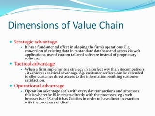 Dimensions of Value Chain
 Strategic advantage
       It has a fundamental effect in shaping the firm’s operations. E.g.
        conversion of existing data in to standard database and access via web
        applications, use of custom tailored software instead of proprietary
        software.
 Tactical advantage
       When a firm implements a strategy in a perfect way than its competitors
        , it achieves a tactical advantage. e.g. customer services can be extended
        to offer customer direct access to the information resulting customer
        satisfaction.
 Operational advantage
       Operation advantage deals with every day transactions and processes.
        this is where the IS interacts directly with the processes. eg a web
        browser is an IS and it has Cookies in order to have direct interaction
        with the processes of client.
 