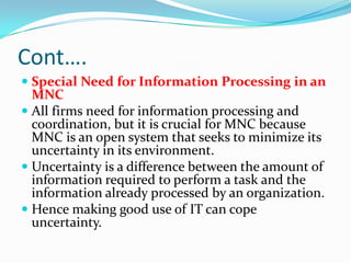 Cont….
 Special Need for Information Processing in an
  MNC
 All firms need for information processing and
  coordination, but it is crucial for MNC because
  MNC is an open system that seeks to minimize its
  uncertainty in its environment.
 Uncertainty is a difference between the amount of
  information required to perform a task and the
  information already processed by an organization.
 Hence making good use of IT can cope
  uncertainty.
 