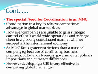 Cont……
 The special Need for Coordination in an MNC.
 Coordination in a key to achieve competitive
  advantage in global marketplace.
 How ever companies are unable to gain strategic
  control of their world wide operations and manage
  them in a globally coordinated manner will not
  succeed in the international economy.
 So MNC faces grater restrictions than a national
  company eg because of conflicting business
  practices, cultural differences, governmental policies
  impositions and currency differences.
 However developing a GIS is very effective in
  competing global challenges.
 