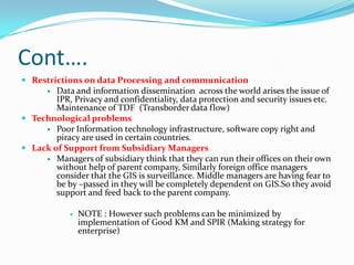 Cont….
 Restrictions on data Processing and communication
       Data and information dissemination across the world arises the issue of
        IPR, Privacy and confidentiality, data protection and security issues etc.
        Maintenance of TDF (Transborder data flow)
 Technological problems
      Poor Information technology infrastructure, software copy right and
        piracy are used in certain countries.
 Lack of Support from Subsidiary Managers
      Managers of subsidiary think that they can run their offices on their own
        without help of parent company, Similarly foreign office managers
        consider that the GIS is surveillance. Middle managers are having fear to
        be by –passed in they will be completely dependent on GIS.So they avoid
        support and feed back to the parent company.

               NOTE : However such problems can be minimized by
                implementation of Good KM and SPIR (Making strategy for
                enterprise)
 