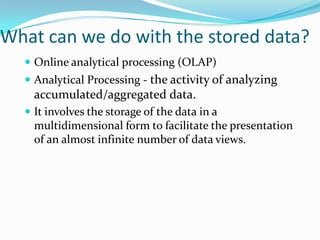 What can we do with the stored data?
   Online analytical processing (OLAP)
   Analytical Processing - the activity of analyzing
    accumulated/aggregated data.
   It involves the storage of the data in a
    multidimensional form to facilitate the presentation
    of an almost infinite number of data views.
 