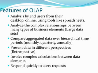 Features of OLAP
   Analysis by end users from their
    desktop, online, using tools like spreadsheets.
   Analyze the complex relationships between
    many types of business elements (Large data
    sets)
   Compare aggregated data over hierarchical time
    periods (monthly, quarterly, annually)
   Present data in different perspectives
    (Retrospective)
   Involve complex calculations between data
    elements.
   Respond quickly to users requests
 