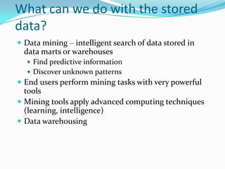 What can we do with the stored
data?
 Data mining – intelligent search of data stored in
 data marts or warehouses
   Find predictive information
   Discover unknown patterns
 End users perform mining tasks with very powerful
  tools
 Mining tools apply advanced computing techniques
  (learning, intelligence)
 Data warehousing
 