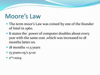 Moore’s Law
 The term moor’s Law was coined by one of the founder
  of Intel in 1960.
 It states the power of computer doubles about every
  year with the same cost ,which was increased to 18
  months latter on.
 18 months =1.5 years
 15 years=15/1.5=10
 210=1024
 