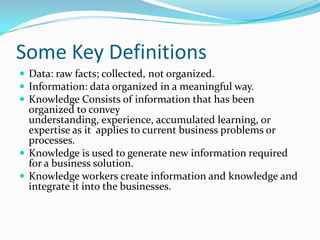 Some Key Definitions
 Data: raw facts; collected, not organized.
 Information: data organized in a meaningful way.
 Knowledge Consists of information that has been
  organized to convey
  understanding, experience, accumulated learning, or
  expertise as it applies to current business problems or
  processes.
 Knowledge is used to generate new information required
  for a business solution.
 Knowledge workers create information and knowledge and
  integrate it into the businesses.
 