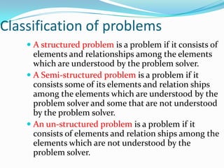 Classification of problems
     A structured problem is a problem if it consists of
      elements and relationships among the elements
      which are understood by the problem solver.
     A Semi-structured problem is a problem if it
      consists some of its elements and relation ships
      among the elements which are understood by the
      problem solver and some that are not understood
      by the problem solver.
     An un-structured problem is a problem if it
      consists of elements and relation ships among the
      elements which are not understood by the
      problem solver.
 