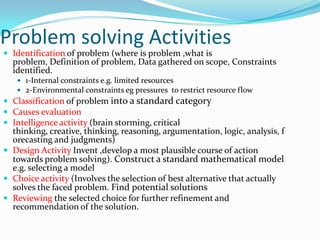 Problem solving Activities
 Identification of problem (where is problem ,what is
  problem, Definition of problem, Data gathered on scope, Constraints
  identified.
    1-Internal constraints e.g. limited resources
    2-Environmental constraints eg pressures to restrict resource flow
 Classification of problem into a standard category
 Causes evaluation
 Intelligence activity (brain storming, critical
  thinking, creative, thinking, reasoning, argumentation, logic, analysis, f
  orecasting and judgments)
 Design Activity Invent ,develop a most plausible course of action
  towards problem solving). Construct a standard mathematical model
  e.g. selecting a model
 Choice activity (Involves the selection of best alternative that actually
  solves the faced problem. Find potential solutions
 Reviewing the selected choice for further refinement and
  recommendation of the solution.
 