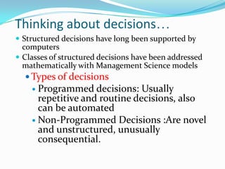 Thinking about decisions…
 Structured decisions have long been supported by
  computers
 Classes of structured decisions have been addressed
  mathematically with Management Science models
    Types of decisions
     Programmed decisions: Usually
      repetitive and routine decisions, also
      can be automated
     Non-Programmed Decisions :Are novel
      and unstructured, unusually
      consequential.
 