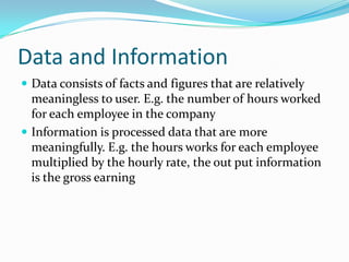 Data and Information
 Data consists of facts and figures that are relatively
  meaningless to user. E.g. the number of hours worked
  for each employee in the company
 Information is processed data that are more
  meaningfully. E.g. the hours works for each employee
  multiplied by the hourly rate, the out put information
  is the gross earning
 