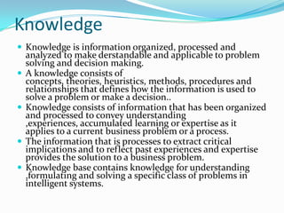 Knowledge
 Knowledge is information organized, processed and
    analyzed to make derstandable and applicable to problem
    solving and decision making.
   A knowledge consists of
    concepts, theories, heuristics, methods, procedures and
    relationships that defines how the information is used to
    solve a problem or make a decision..
   Knowledge consists of information that has been organized
    and processed to convey understanding
    ,experiences, accumulated learning or expertise as it
    applies to a current business problem or a process.
   The information that is processes to extract critical
    implications and to reflect past experiences and expertise
    provides the solution to a business problem.
   Knowledge base contains knowledge for understanding
    ,formulating and solving a specific class of problems in
    intelligent systems.
 