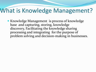 What is Knowledge Management?
   Knowledge Management is process of knowledge
   base and capturing, storing, knowledge
   discovery, Facilitating the knowledge sharing
   processing and integrating for the purpose of
   problem solving and decision-making in businesses.
 