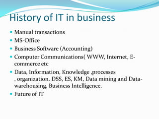 History of IT in business
 Manual transactions
 MS-Office
 Business Software (Accounting)
 Computer Communications( WWW, Internet, E-
  commerce etc
 Data, Information, Knowledge ,processes
  , organization. DSS, ES, KM, Data mining and Data-
  warehousing, Business Intelligence.
 Future of IT
 